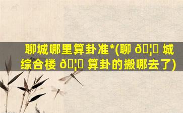 聊城哪里算卦准*
(聊 🦟 城综合楼 🦉 算卦的搬哪去了)